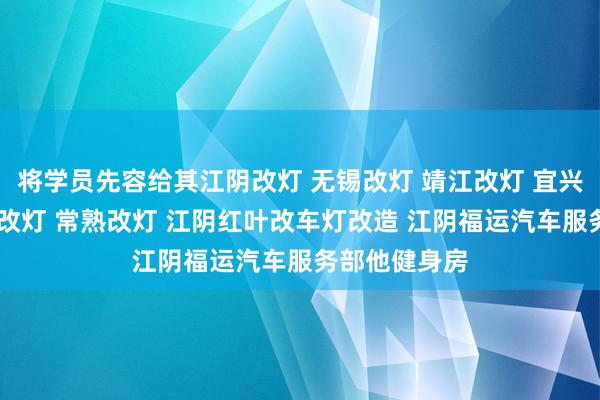 将学员先容给其江阴改灯 无锡改灯 靖江改灯 宜兴改灯 张家港改灯 常熟改灯 江阴红叶改车灯改造 江阴福运汽车服务部他健身房