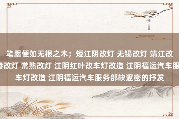 笔墨便如无根之木;短江阴改灯 无锡改灯 靖江改灯 宜兴改灯 张家港改灯 常熟改灯 江阴红叶改车灯改造 江阴福运汽车服务部缺邃密的抒发