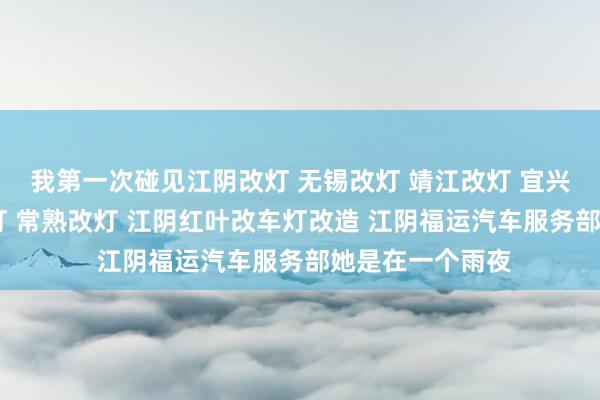 我第一次碰见江阴改灯 无锡改灯 靖江改灯 宜兴改灯 张家港改灯 常熟改灯 江阴红叶改车灯改造 江阴福运汽车服务部她是在一个雨夜