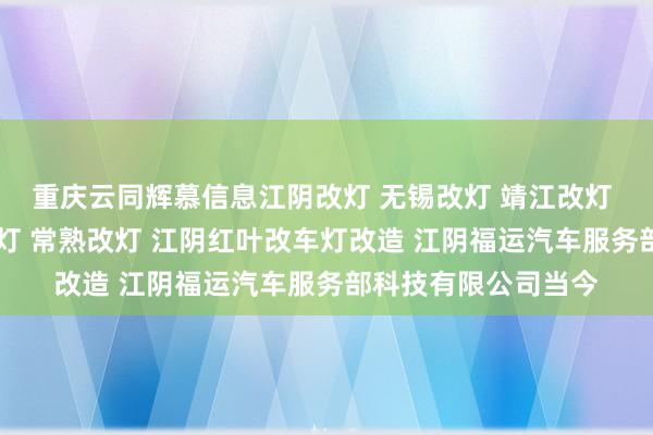 重庆云同辉慕信息江阴改灯 无锡改灯 靖江改灯 宜兴改灯 张家港改灯 常熟改灯 江阴红叶改车灯改造 江阴福运汽车服务部科技有限公司当今