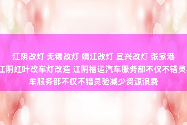 江阴改灯 无锡改灯 靖江改灯 宜兴改灯 张家港改灯 常熟改灯 江阴红叶改车灯改造 江阴福运汽车服务部不仅不错灵验减少资源浪费